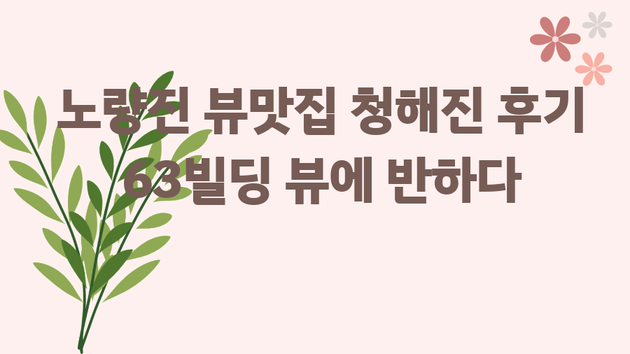 노량진 뷰맛집 청해진 후기 63빌딩 뷰에 반하다